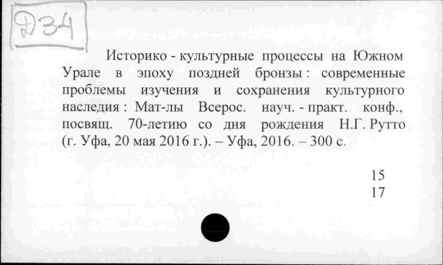 ﻿Историке - культурные процессы на Южном Урале в эпоху поздней бронзы : современные проблемы изучения и сохранения культурного наследия : Мат-лы Всерос. науч. - практ. конф., посвящ. 70-летию со дня рождения Н.Г. Рутто (г. Уфа, 20 мая 2016 г.). - Уфа, 2016. - 300 с.
15
17